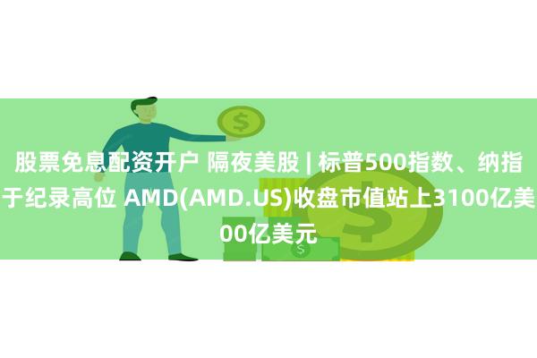 股票免息配资开户 隔夜美股 | 标普500指数、纳指收于纪录高位 AMD(AMD.US)收盘市值站上3100亿美元