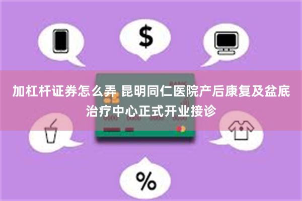 加杠杆证券怎么弄 昆明同仁医院产后康复及盆底治疗中心正式开业接诊