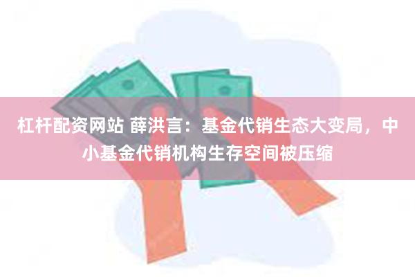 杠杆配资网站 薛洪言：基金代销生态大变局，中小基金代销机构生存空间被压缩