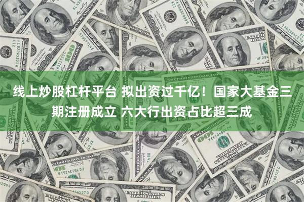 线上炒股杠杆平台 拟出资过千亿！国家大基金三期注册成立 六大行出资占比超三成