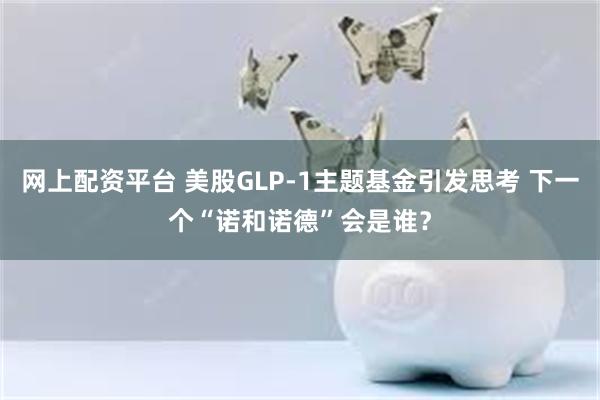 网上配资平台 美股GLP-1主题基金引发思考 下一个“诺和诺德”会是谁？