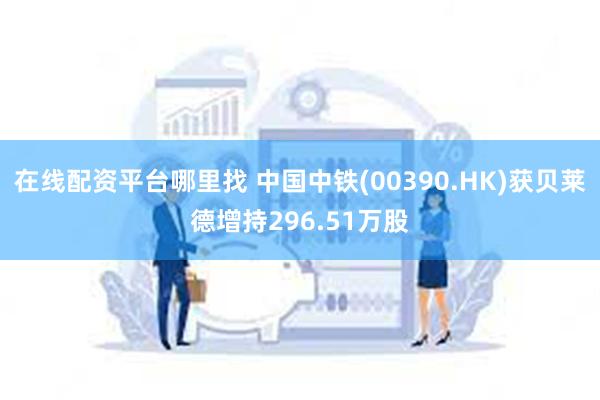 在线配资平台哪里找 中国中铁(00390.HK)获贝莱德增持296.51万股