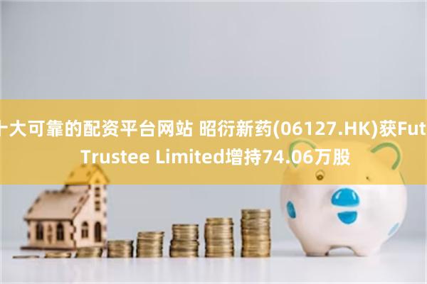 十大可靠的配资平台网站 昭衍新药(06127.HK)获Futu Trustee Limited增持74.06万股