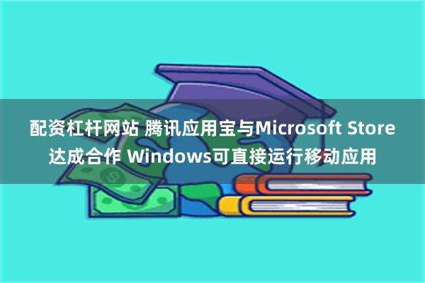 配资杠杆网站 腾讯应用宝与Microsoft Store达成合作 Windows可直接运行移动应用