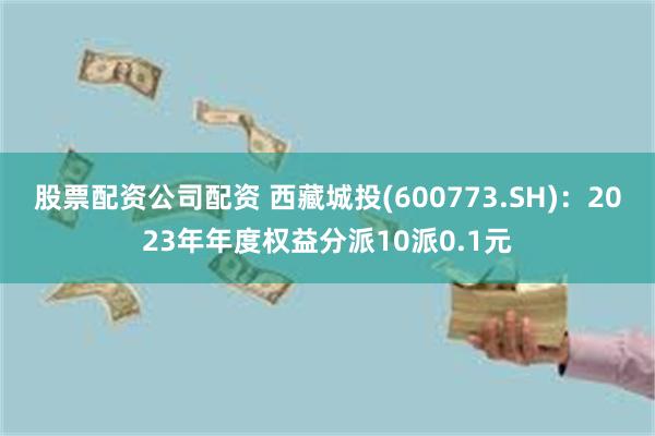 股票配资公司配资 西藏城投(600773.SH)：2023年年度权益分派10派0.1元