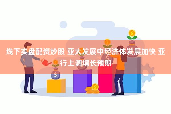 线下实盘配资炒股 亚太发展中经济体发展加快 亚行上调增长预期