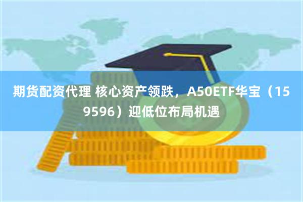 期货配资代理 核心资产领跌，A50ETF华宝（159596）迎低位布局机遇