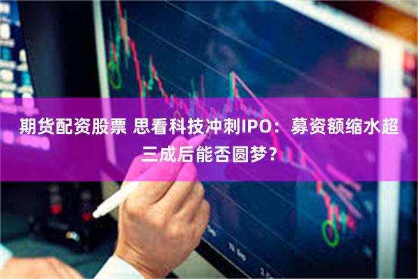 期货配资股票 思看科技冲刺IPO：募资额缩水超三成后能否圆梦？