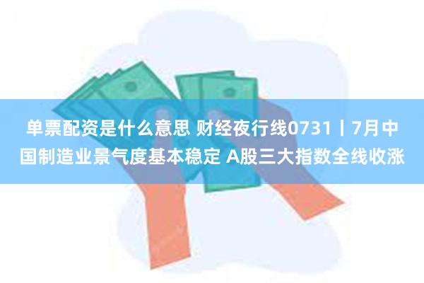 单票配资是什么意思 财经夜行线0731丨7月中国制造业景气度基本稳定 A股三大指数全线收涨