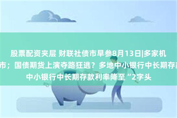 股票配资夹层 财联社债市早参8月13日|多家机构回应停止长债做市；国债期货上演夺路狂逃？多地中小银行中长期存款利率降至“2字头