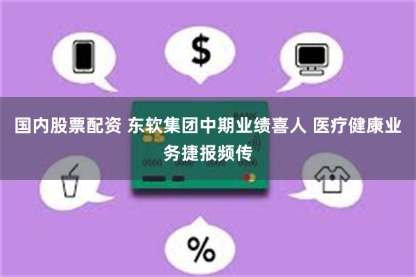 国内股票配资 东软集团中期业绩喜人 医疗健康业务捷报频传