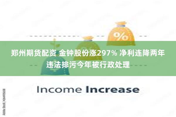 郑州期货配资 金钟股份涨297% 净利连降两年违法排污今年被行政处理