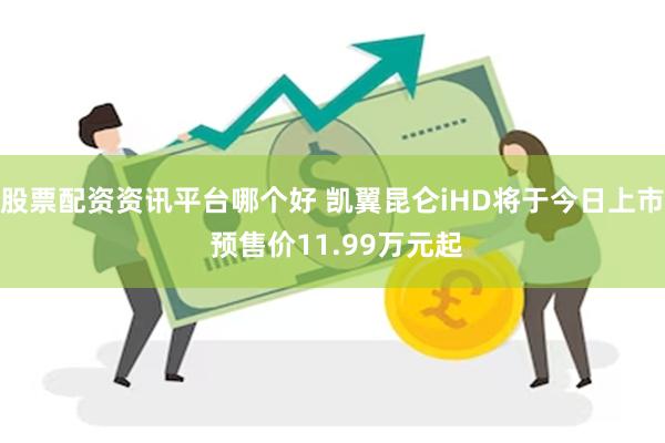 股票配资资讯平台哪个好 凯翼昆仑iHD将于今日上市 预售价11.99万元起