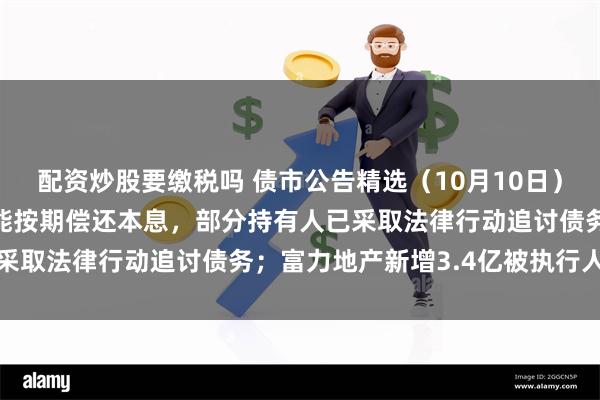 配资炒股要缴税吗 债市公告精选（10月10日）| 广西万通多只债券未能按期偿还本息，部分持有人已采取法律行动追讨债务；富力地产新增3.4亿被执行人信息