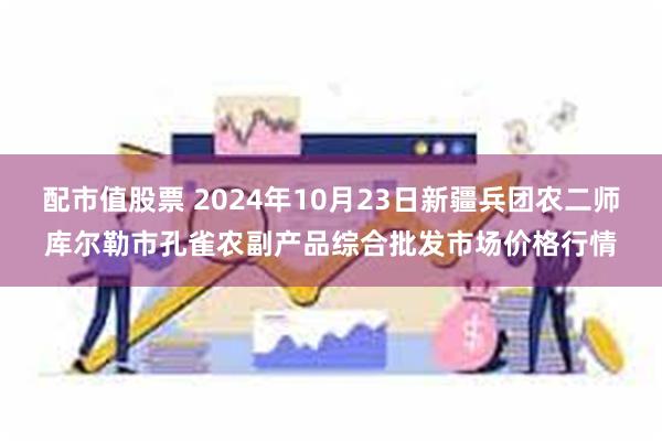 配市值股票 2024年10月23日新疆兵团农二师库尔勒市孔雀农副产品综合批发市场价格行情