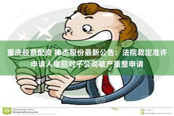 重庆股票配资 棒杰股份最新公告：法院裁定准许申请人撤回对子公司破产重整申请