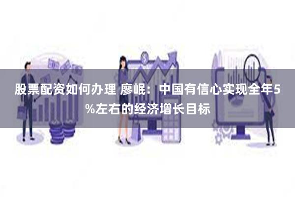 股票配资如何办理 廖岷：中国有信心实现全年5%左右的经济增长目标