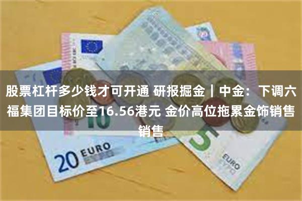 股票杠杆多少钱才可开通 研报掘金｜中金：下调六福集团目标价至16.56港元 金价高位拖累金饰销售