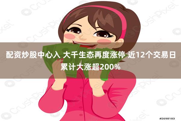 配资炒股中心入 大千生态再度涨停 近12个交易日累计大涨超200%