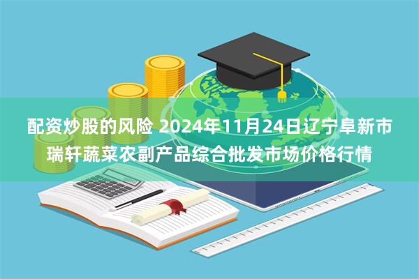 配资炒股的风险 2024年11月24日辽宁阜新市瑞轩蔬菜农副产品综合批发市场价格行情