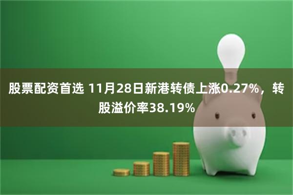 股票配资首选 11月28日新港转债上涨0.27%，转股溢价率38.19%