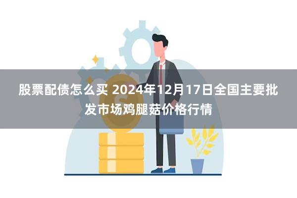 股票配债怎么买 2024年12月17日全国主要批发市场鸡腿菇价格行情