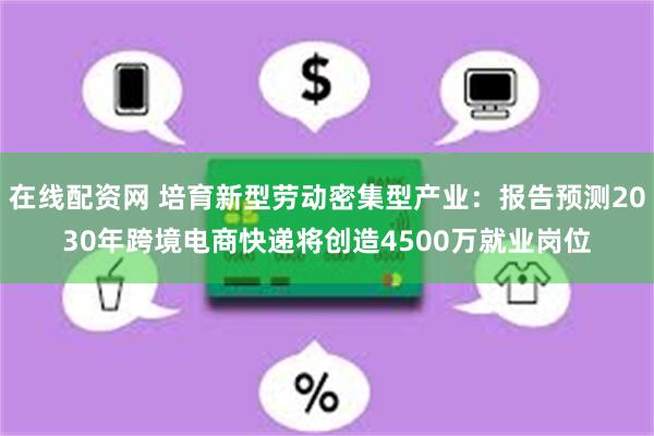 在线配资网 培育新型劳动密集型产业：报告预测2030年跨境电商快递将创造4500万就业岗位