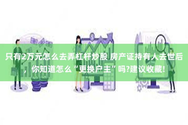 只有2万元怎么去弄杠杆炒股 房产证持有人去世后，你知道怎么“更换户主”吗?建议收藏!