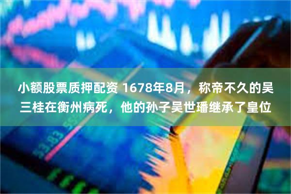 小额股票质押配资 1678年8月，称帝不久的吴三桂在衡州病死，他的孙子吴世璠继承了皇位